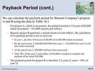 Payback Period (cont.)

 We can calculate the payback period for Bennett Company’s projects
 A and B using the data in Table 10.1.
        – For project A, which is an annuity, the payback period is 3.0 years ($42,000
          initial investment ÷ $14,000 annual cash inflow).
        – Because project B generates a mixed stream of cash inflows, the calculation
          of its payback period is not as clear-cut.
               • In year 1, the firm will recover $28,000 of its $45,000 initial investment.
               • By the end of year 2, $40,000 ($28,000 from year 1 + $12,000 from year 2) will
                 have been recovered.
               • At the end of year 3, $50,000 will have been recovered.
               • Only 50% of the year-3 cash inflow of $10,000 is needed to complete the
                 payback of the initial $45,000.
        – The payback period for project B is therefore 2.5 years (2 years + 50% of
          year 3).

© 2012 Pearson Education                                                                       10-13
 