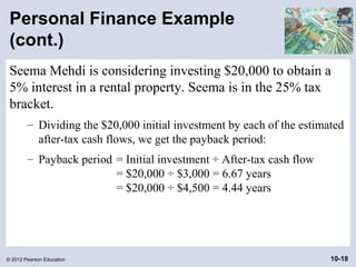 Personal Finance Example
 (cont.)
 Seema Mehdi is considering investing $20,000 to obtain a
 5% interest in a rental property. Seema is in the 25% tax
 bracket.
        – Dividing the $20,000 initial investment by each of the estimated
          after-tax cash flows, we get the payback period:
        – Payback period = Initial investment ÷ After-tax cash flow
                         = $20,000 ÷ $3,000 = 6.67 years
                         = $20,000 ÷ $4,500 = 4.44 years




© 2012 Pearson Education                                               10-18
 