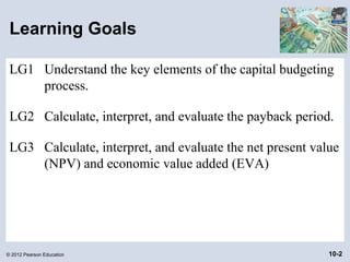 Learning Goals

 LG1 Understand the key elements of the capital budgeting
     process.

 LG2 Calculate, interpret, and evaluate the payback period.

 LG3 Calculate, interpret, and evaluate the net present value
     (NPV) and economic value added (EVA)




© 2012 Pearson Education                                   10-2
 