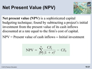 Net Present Value (NPV)

 Net present value (NPV) is a sophisticated capital
 budgeting technique; found by subtracting a project’s initial
 investment from the present value of its cash inflows
 discounted at a rate equal to the firm’s cost of capital.
 NPV = Present value of cash inflows – Initial investment




© 2012 Pearson Education                                    10-21
 
