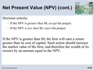 Net Present Value (NPV) (cont.)

 Decision criteria:
        – If the NPV is greater than $0, accept the project.
        – If the NPV is less than $0, reject the project.


 If the NPV is greater than $0, the firm will earn a return
 greater than its cost of capital. Such action should increase
 the market value of the firm, and therefore the wealth of its
 owners by an amount equal to the NPV.



© 2012 Pearson Education                                       10-22
 