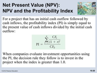 Net Present Value (NPV):
 NPV and the Profitability Index
 For a project that has an initial cash outflow followed by
 cash inflows, the profitability index (PI) is simply equal to
 the present value of cash inflows divided by the initial cash
 outflow:




 When companies evaluate investment opportunities using
 the PI, the decision rule they follow is to invest in the
 project when the index is greater than 1.0.

© 2012 Pearson Education                                     10-26
 