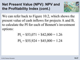 Net Present Value (NPV): NPV and
 the Profitability Index (cont.)

 We can refer back to Figure 10.2, which shows the
 present value of cash inflows for projects A and B,
 to calculate the PI for each of Bennett’s investment
 options:
                           PIA = $53,071 ÷ $42,000 = 1.26
                           PIB = $55,924 ÷ $45,000 = 1.24



© 2012 Pearson Education                                    10-27
 