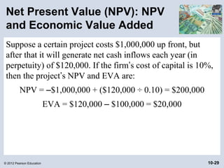 Net Present Value (NPV): NPV
 and Economic Value Added
 Suppose a certain project costs $1,000,000 up front, but
 after that it will generate net cash inflows each year (in
 perpetuity) of $120,000. If the firm’s cost of capital is 10%,
 then the project’s NPV and EVA are:
          NPV = –$1,000,000 + ($120,000 ÷ 0.10) = $200,000
                           EVA = $120,000 – $100,000 = $20,000




© 2012 Pearson Education                                         10-29
 