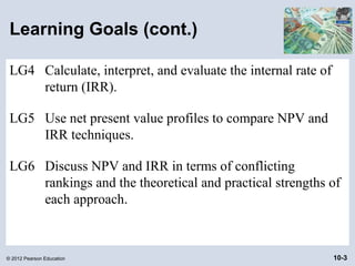 Learning Goals (cont.)

 LG4 Calculate, interpret, and evaluate the internal rate of
     return (IRR).

 LG5 Use net present value profiles to compare NPV and
     IRR techniques.

 LG6 Discuss NPV and IRR in terms of conflicting
     rankings and the theoretical and practical strengths of
     each approach.



© 2012 Pearson Education                                       10-3
 