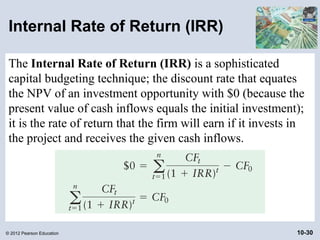 Internal Rate of Return (IRR)

 The Internal Rate of Return (IRR) is a sophisticated
 capital budgeting technique; the discount rate that equates
 the NPV of an investment opportunity with $0 (because the
 present value of cash inflows equals the initial investment);
 it is the rate of return that the firm will earn if it invests in
 the project and receives the given cash inflows.




© 2012 Pearson Education                                        10-30
 