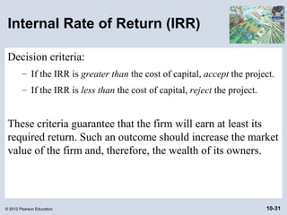 Internal Rate of Return (IRR)

 Decision criteria:
        – If the IRR is greater than the cost of capital, accept the project.
        – If the IRR is less than the cost of capital, reject the project.


 These criteria guarantee that the firm will earn at least its
 required return. Such an outcome should increase the market
 value of the firm and, therefore, the wealth of its owners.




© 2012 Pearson Education                                                     10-31
 