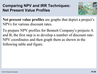 Comparing NPV and IRR Techniques:
 Net Present Value Profiles

 Net present value profiles are graphs that depict a project’s
 NPVs for various discount rates.
 To prepare NPV profiles for Bennett Company’s projects A
 and B, the first step is to develop a number of discount rate-
 NPV coordinates and then graph them as shown in the
 following table and figure.




© 2012 Pearson Education                                     10-38
 