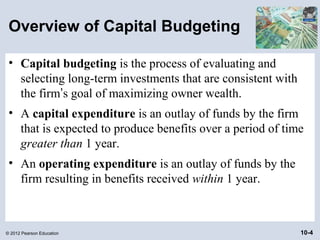 Overview of Capital Budgeting

 • Capital budgeting is the process of evaluating and
   selecting long-term investments that are consistent with
   the firm’s goal of maximizing owner wealth.
 • A capital expenditure is an outlay of funds by the firm
   that is expected to produce benefits over a period of time
   greater than 1 year.
 • An operating expenditure is an outlay of funds by the
   firm resulting in benefits received within 1 year.



© 2012 Pearson Education                                      10-4
 