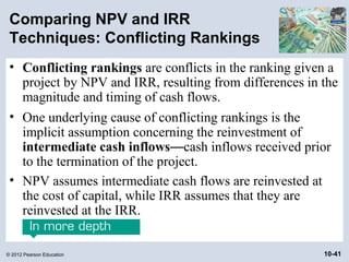 Comparing NPV and IRR
 Techniques: Conflicting Rankings
 • Conflicting rankings are conflicts in the ranking given a
   project by NPV and IRR, resulting from differences in the
   magnitude and timing of cash flows.
 • One underlying cause of conflicting rankings is the
   implicit assumption concerning the reinvestment of
   intermediate cash inflows—cash inflows received prior
   to the termination of the project.
 • NPV assumes intermediate cash flows are reinvested at
   the cost of capital, while IRR assumes that they are
   reinvested at the IRR.


© 2012 Pearson Education                                 10-41
 