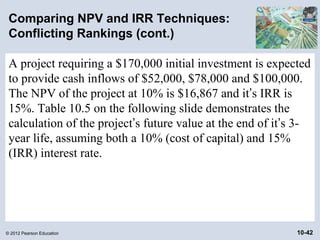 Comparing NPV and IRR Techniques:
 Conflicting Rankings (cont.)

 A project requiring a $170,000 initial investment is expected
 to provide cash inflows of $52,000, $78,000 and $100,000.
 The NPV of the project at 10% is $16,867 and it’s IRR is
 15%. Table 10.5 on the following slide demonstrates the
 calculation of the project’s future value at the end of it’s 3-
 year life, assuming both a 10% (cost of capital) and 15%
 (IRR) interest rate.




© 2012 Pearson Education                                     10-42
 