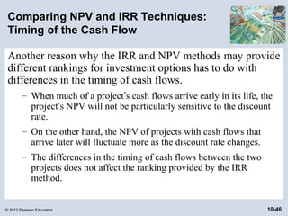 Comparing NPV and IRR Techniques:
 Timing of the Cash Flow

 Another reason why the IRR and NPV methods may provide
 different rankings for investment options has to do with
 differences in the timing of cash flows.
        – When much of a project’s cash flows arrive early in its life, the
          project’s NPV will not be particularly sensitive to the discount
          rate.
        – On the other hand, the NPV of projects with cash flows that
          arrive later will fluctuate more as the discount rate changes.
        – The differences in the timing of cash flows between the two
          projects does not affect the ranking provided by the IRR
          method.


© 2012 Pearson Education                                                   10-46
 