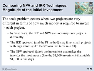 Comparing NPV and IRR Techniques:
 Magnitude of the Initial Investment

 The scale problem occurs when two projects are very
 different in terms of how much money is required to invest
 in each project.
        – In these cases, the IRR and NPV methods may rank projects
          differently.
        – The IRR approach (and the PI method) may favor small projects
          with high returns (like the $2 loan that turns into $3).
        – The NPV approach favors the investment that makes the
          investor the most money (like the $1,000 investment that yields
          $1,100 in one day).

© 2012 Pearson Education                                              10-48
 