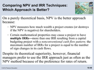 Comparing NPV and IRR Techniques:
 Which Approach is Better?

 On a purely theoretical basis, NPV is the better approach
 because:
        – NPV measures how much wealth a project creates (or destroys
          if the NPV is negative) for shareholders.
        – Certain mathematical properties may cause a project to have
          multiple IRRs—more than one IRR resulting from a capital
          budgeting project with a nonconventional cash flow pattern; the
          maximum number of IRRs for a project is equal to the number
          of sign changes in its cash flows.
 Despite its theoretical superiority, however, financial
 managers prefer to use the IRR approach just as often as the
 NPV method because of the preference for rates of return.
© 2012 Pearson Education                                              10-49
 