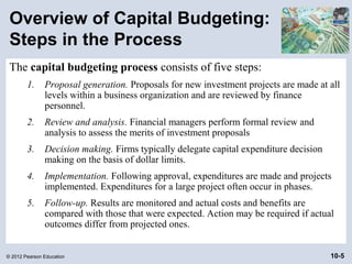 Overview of Capital Budgeting:
 Steps in the Process
 The capital budgeting process consists of five steps:
        1.     Proposal generation. Proposals for new investment projects are made at all
               levels within a business organization and are reviewed by finance
               personnel.
        2.     Review and analysis. Financial managers perform formal review and
               analysis to assess the merits of investment proposals
        3.     Decision making. Firms typically delegate capital expenditure decision
               making on the basis of dollar limits.
        4.     Implementation. Following approval, expenditures are made and projects
               implemented. Expenditures for a large project often occur in phases.
        5.     Follow-up. Results are monitored and actual costs and benefits are
               compared with those that were expected. Action may be required if actual
               outcomes differ from projected ones.


© 2012 Pearson Education                                                                10-5
 