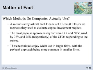 Matter of Fact

 Which Methods Do Companies Actually Use?
        – A recent survey asked Chief Financial Officers (CFOs) what
          methods they used to evaluate capital investment projects.
        – The most popular approaches by far were IRR and NPV, used
          by 76% and 75% (respectively) of the CFOs responding to the
          survey.
        – These techniques enjoy wider use in larger firms, with the
          payback approach being more common in smaller firms.




© 2012 Pearson Education                                               10-50
 