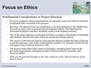 Focus on Ethics
 Nonfinancial Considerations in Project Selection
        – For most companies ethical considerations are primarily concerned with the reduction
          of potential risks associated with a project.
        – However, The Kuwait Fund was established as the first institution in the Middle East
          that took an active role in international development efforts. The fund finances
          development projects and their feasibility studies in developing countries.
        – One of the major objectives of the Kuwait Fund is to build a solid bridge of friendship
          and solidarity between the state of Kuwait and the developing nations.
        – The success of the Kuwait Fund in achieving this objective helped the state of Kuwait
          to get the necessary votes in the United Nations and the U.N. Security Council for the
          war against Iraq to liberate Kuwait in 1991.
        – The Kuwait Fund offers many forms of assistance, including direct loans or the
          provision of guarantees, and grants-in-aid to finance technical, economic, and
          financial studies.
        – What are the potential benefits to the state of Kuwait of the ethical behavior of the
          Kuwait Fund?


© 2012 Pearson Education                                                                      10-51
 