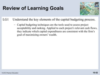Review of Learning Goals

 LG1           Understand the key elements of the capital budgeting process.
                 – Capital budgeting techniques are the tools used to assess project
                   acceptability and ranking. Applied to each project’s relevant cash flows,
                   they indicate which capital expenditures are consistent with the firm’s
                   goal of maximizing owners’ wealth.




© 2012 Pearson Education                                                                10-52
 