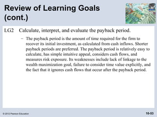 Review of Learning Goals
 (cont.)
 LG2          Calculate, interpret, and evaluate the payback period.
                – The payback period is the amount of time required for the firm to
                  recover its initial investment, as calculated from cash inflows. Shorter
                  payback periods are preferred. The payback period is relatively easy to
                  calculate, has simple intuitive appeal, considers cash flows, and
                  measures risk exposure. Its weaknesses include lack of linkage to the
                  wealth maximization goal, failure to consider time value explicitly, and
                  the fact that it ignores cash flows that occur after the payback period.




© 2012 Pearson Education                                                               10-53
 