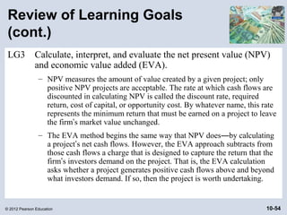 Review of Learning Goals
 (cont.)
 LG3          Calculate, interpret, and evaluate the net present value (NPV)
              and economic value added (EVA).
                – NPV measures the amount of value created by a given project; only
                  positive NPV projects are acceptable. The rate at which cash flows are
                  discounted in calculating NPV is called the discount rate, required
                  return, cost of capital, or opportunity cost. By whatever name, this rate
                  represents the minimum return that must be earned on a project to leave
                  the firm’s market value unchanged.
                – The EVA method begins the same way that NPV does—by calculating
                  a project’s net cash flows. However, the EVA approach subtracts from
                  those cash flows a charge that is designed to capture the return that the
                  firm’s investors demand on the project. That is, the EVA calculation
                  asks whether a project generates positive cash flows above and beyond
                  what investors demand. If so, then the project is worth undertaking.


© 2012 Pearson Education                                                                10-54
 
