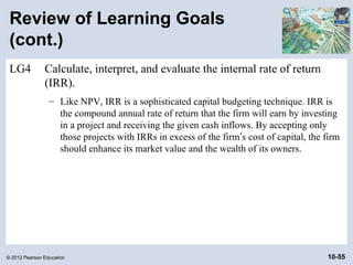 Review of Learning Goals
 (cont.)
 LG4           Calculate, interpret, and evaluate the internal rate of return
               (IRR).
                 – Like NPV, IRR is a sophisticated capital budgeting technique. IRR is
                   the compound annual rate of return that the firm will earn by investing
                   in a project and receiving the given cash inflows. By accepting only
                   those projects with IRRs in excess of the firm’s cost of capital, the firm
                   should enhance its market value and the wealth of its owners.




© 2012 Pearson Education                                                                 10-55
 