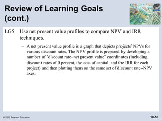 Review of Learning Goals
 (cont.)
 LG5          Use net present value profiles to compare NPV and IRR
              techniques.
                – A net present value profile is a graph that depicts projects’ NPVs for
                  various discount rates. The NPV profile is prepared by developing a
                  number of “discount rate–net present value” coordinates (including
                  discount rates of 0 percent, the cost of capital, and the IRR for each
                  project) and then plotting them on the same set of discount rate–NPV
                  axes.




© 2012 Pearson Education                                                               10-56
 