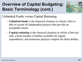 Overview of Capital Budgeting:
 Basic Terminology (cont.)
 Unlimited Funds versus Capital Rationing
        – Unlimited funds is the financial situation in which a firm is
          able to accept all independent projects that provide an
          acceptable return.
        – Capital rationing is the financial situation in which a firm has
          only a fixed number of dollars available for capital
          expenditures, and numerous projects compete for these dollars.




© 2012 Pearson Education                                                  10-7
 