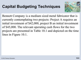 Capital Budgeting Techniques

 Bennett Company is a medium sized metal fabricator that is
 currently contemplating two projects: Project A requires an
 initial investment of $42,000, project B an initial investment
 of $45,000. The relevant operating cash flows for the two
 projects are presented in Table 10.1 and depicted on the time
 lines in Figure 10.1.




© 2012 Pearson Education                                    10-9
 