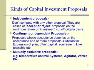 Kinds of Capital Investment Proposals Independent proposals-   Don’t compete with any other proposal. They are cases of “ accept or reject ” proposals on the minimum return on investment cut off criteria basis. Contingent or dependent Proposals  :- Proposals whose acceptance depends on the acceptance one or more proposals.-Substantial Expansion of plan, other capital requirement. Like township etc Mutually exclusive proposals;-  e.g Temperature control Systems, Agitator, Valves Etc 