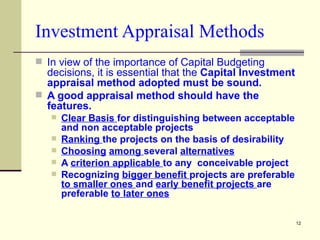 Investment Appraisal Methods In view of the importance of Capital Budgeting decisions, it is essential that the  Capital Investment appraisal method adopted must be sound. A good appraisal method should have the features. Clear Basis  for distinguishing between acceptable and non acceptable projects Ranking  the projects on the basis of desirability Choosing   among  several  alternatives A  criterion applicable  to any  conceivable project Recognizing  bigger benefit  projects are preferable  to smaller ones  and  early benefit projects  are preferable  to later ones 