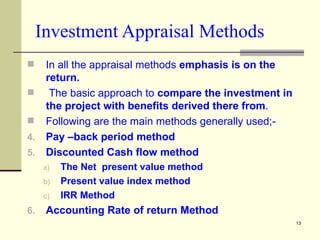 Investment Appraisal Methods In all the appraisal methods  emphasis is on the return.  The basic approach to  compare the investment in the project with benefits derived there from . Following are the main methods generally used;- Pay –back period method Discounted Cash flow method The Net  present value method Present value index method IRR Method Accounting Rate of return Method 