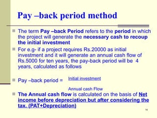 Pay –back period method The term  Pay –back Period  refers to the  period  in which the project will generate the  necessary cash to recoup the initial investment For e.g- if a project requires Rs.20000 as initial investment and it will generate an annual cash flow of Rs.5000 for ten years, the pay-back period will be  4 years, calculated as follows Pay –back period =  The Annual cash flow  is calculated on the basis of  Net income before depreciation but after considering the tax. (PAT+Depreciation) Initial investment   Annual cash Flow 