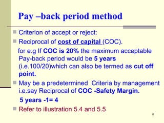 Pay –back period method Criterion of accept or reject: Reciprocal of  cost of capital  (COC). for e.g If  COC is 20%  the maximum acceptable Pay-back period would be  5 years  (i.e.100/20)which can also be termed as  cut off point.  May be a predetermined  Criteria by management i.e.say Reciprocal of  COC -Safety Margin. 5 years -1= 4 Refer to illustration 5.4 and 5.5 