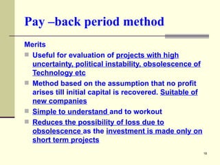 Pay –back period method Merits Useful for evaluation of  projects with high uncertainty, political instability, obsolescence of Technology etc Method based on the assumption that no profit arises till initial capital is recovered.  Suitable of new companies Simple to understand  and to workout Reduces the possibility of loss due to obsolescence  as the  investment is made only on short term projects 