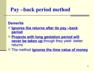 Pay –back period method Demerits Ignores the returns after its pay –back period Projects with long gestation period will never be taken up  though they yield  better returns The method  ignores the time value of money 