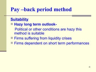 Pay –back period method Suitability Hazy long term outlook- Political or other conditions are hazy this method is suitable Firms suffering from liquidity crises Firms dependent on short term performances 
