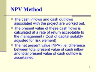 NPV Method The cash inflows and cash outflows associated with the project are worked out. The present value of these cash flows is calculated at a rate of return acceptable to the management ( Cost of capital suitably adjusted for risk element) The net present value (NPV) i.e. difference between total present value of cash inflow and total present value of cash outflow is ascertained. 