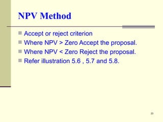 NPV Method Accept or reject criterion  Where NPV > Zero Accept the proposal. Where NPV < Zero Reject the proposal. Refer illustration 5.6 , 5.7 and 5.8. 