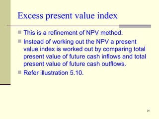 Excess present value index This is a refinement of NPV method. Instead of working out the NPV a present value index is worked out by comparing total present value of future cash inflows and total present value of future cash outflows. Refer illustration 5.10. 