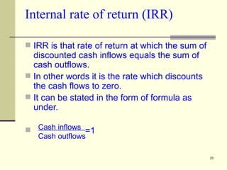 Internal rate of return (IRR) IRR is that rate of return at which the sum of discounted cash inflows equals the sum of cash outflows. In other words it is the rate which discounts the cash flows to zero. It can be stated in the form of formula as under.   =1 Cash inflows  Cash outflows 
