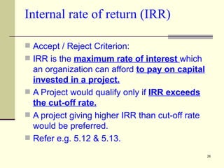 Internal rate of return (IRR) Accept / Reject Criterion: IRR is the  maximum rate of interest  which an organization can afford  to pay on capital invested in a project. A Project would qualify only if  IRR exceeds the cut-off rate. A project giving higher IRR than cut-off rate would be preferred. Refer e.g. 5.12 & 5.13. 