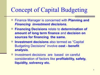 Concept of Capital Budgeting Finance Manager is concerned with  Planning and  Financing  investment decisions. Financing Decisions  relate to  determination of amount of long term finance  and  decision on sources for financing  the same. Investment decisions  also termed as “Capital Budgeting Decisions” involve  cost - benefit analysis . Investment decisions  are  based  on careful consideration of factors like  profitability, safety, liquidity, solvency etc.  