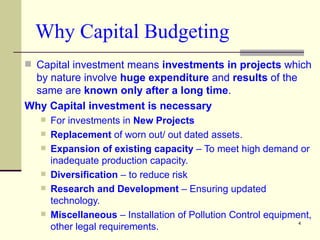 Why Capital Budgeting Capital investment means  investments in projects  which by nature involve  huge expenditure  and  results  of the same are  known only after a long time . Why Capital investment is necessary  For investments in  New Projects Replacement  of worn out/ out dated assets. Expansion of existing capacity  – To meet high demand or inadequate production capacity. Diversification  – to reduce risk Research and Development  – Ensuring updated technology. Miscellaneous  – Installation of Pollution Control equipment, other legal requirements. 