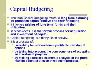 Capital Budgeting The term Capital Budgeting refers to  long term planning  for  proposed capital outlays and their financing It involves  raising of long term funds and their utilization . In other words, It is the  formal process for acquisition and investment of capital. Capital Budgeting is a many-sided activity. It is a process of: searching for new and more profitable investment options by taking into account the consequences of accepting an investment proposal  by making a detailed economic analysis of the profit making potential of each investment proposal. 