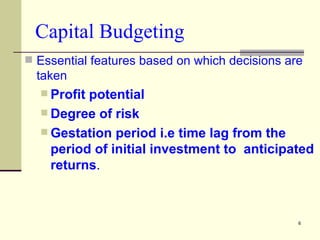 Capital Budgeting Essential features based on which decisions are taken  Profit potential Degree of risk Gestation period i.e time lag from the period of initial investment to  anticipated returns . 