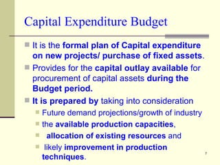 Capital Expenditure Budget It is the  formal plan of Capital expenditure on new projects/   purchase of fixed assets . Provides for the  capital outlay available  for procurement of capital assets  during the Budget period. It is prepared by  taking into consideration  Future demand projections/growth of industry the  available production capacities , allocation of existing resources  and likely  improvement in production techniques .  