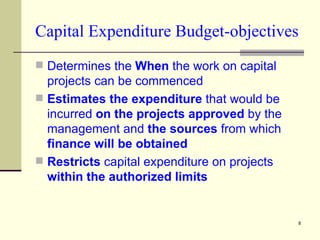 Capital Expenditure Budget-objectives Determines the  When  the work on capital projects can be commenced Estimates the expenditure  that would be incurred  on the projects approved  by the management and  the sources  from which  finance will be obtained Restricts  capital expenditure on projects  within the authorized limits 