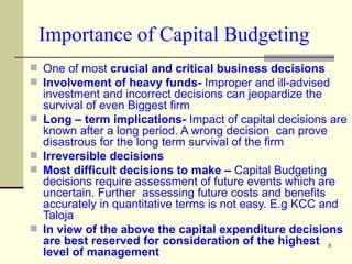 Importance of Capital Budgeting One of most  crucial and critical business decisions  Involvement of heavy funds-  Improper and ill-advised investment and incorrect decisions can jeopardize the survival of even Biggest firm Long – term implications-  Impact of capital decisions are known after a long period. A wrong decision  can prove disastrous for the long term survival of the firm Irreversible decisions Most difficult decisions to make –  Capital Budgeting decisions require assessment of future events which are uncertain. Further  assessing future costs and benefits accurately in quantitative terms is not easy. E.g KCC and Taloja In view of the above the capital expenditure decisions are best reserved for consideration of the highest level of management 