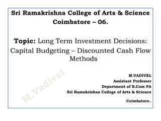 Sri Ramakrishna College of Arts & Science
Coimbatore – 06.
Topic: Long Term Investment Decisions:
Capital Budgeting – Discounted Cash Flow
Methods
M.VADIVEL
Assistant Professor
Department of B.Com PA
Sri Ramakrishna College of Arts & Science
Coimbatore.
 