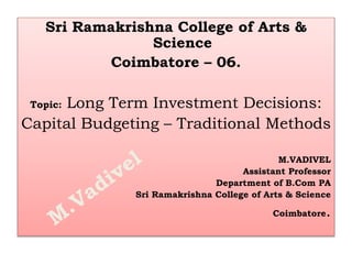 Sri Ramakrishna College of Arts &
Science
Coimbatore – 06.
Topic: Long Term Investment Decisions:
Capital Budgeting – Traditional Methods
M.VADIVEL
Assistant Professor
Department of B.Com PA
Sri Ramakrishna College of Arts & Science
Coimbatore.
 